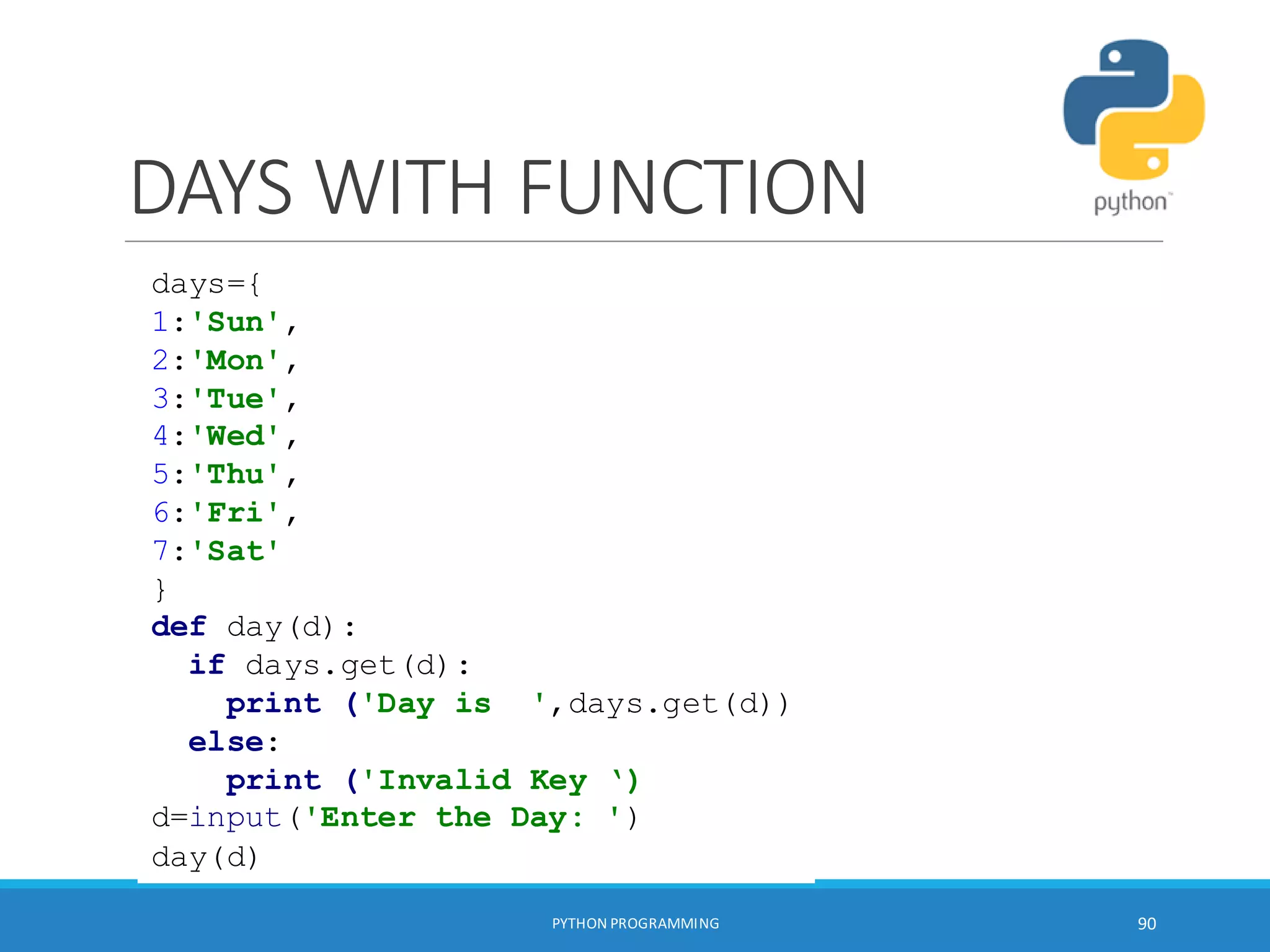 DAYS WITH FUNCTION
PYTHON PROGRAMMING 90
days={
1:'Sun',
2:'Mon',
3:'Tue',
4:'Wed',
5:'Thu',
6:'Fri',
7:'Sat'
}
def day(d):
if days.get(d):
print ('Day is ',days.get(d))
else:
print ('Invalid Key ‘)
d=input('Enter the Day: ')
day(d)
 