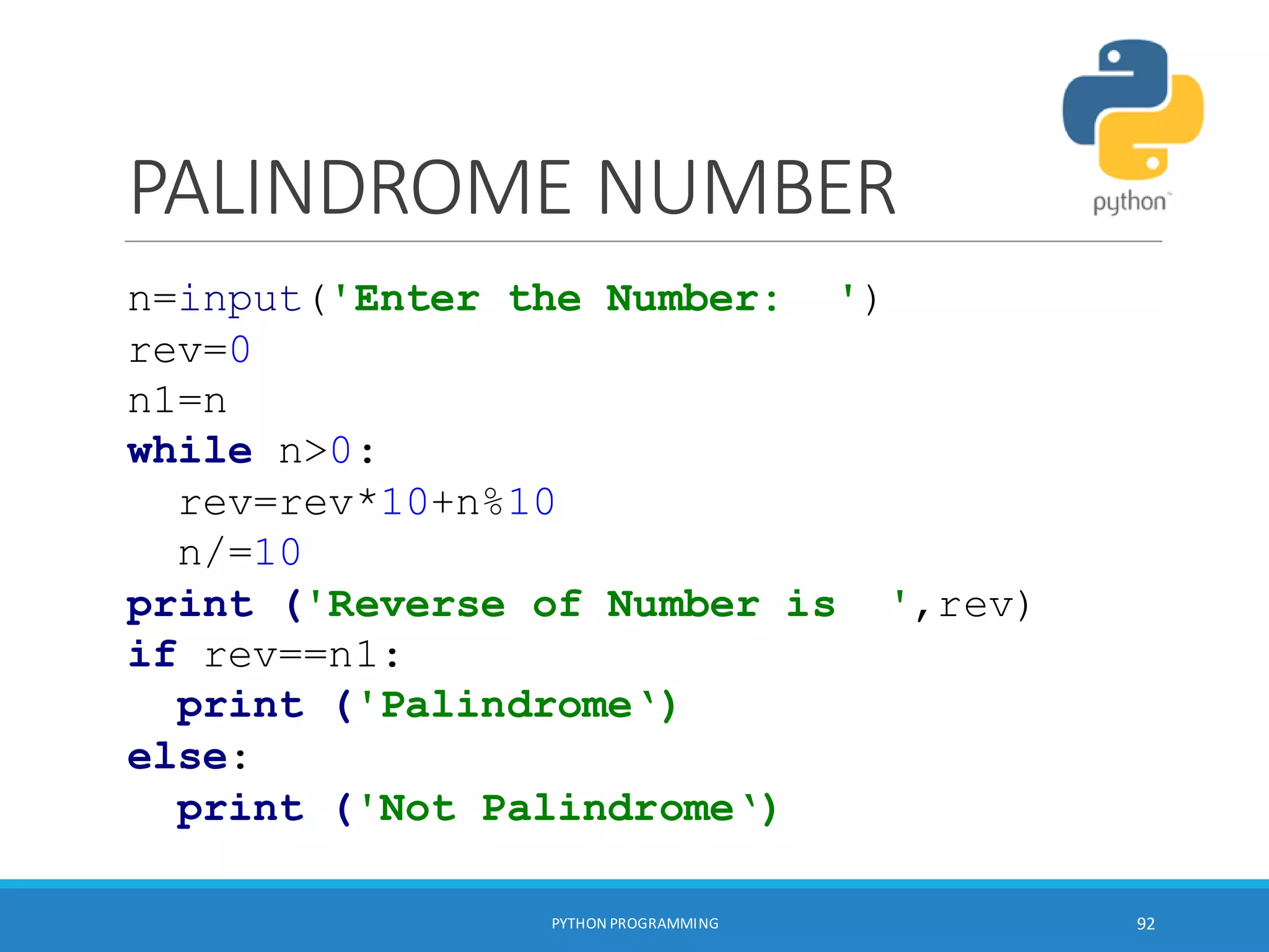PALINDROME NUMBER
PYTHON PROGRAMMING 92
n=input('Enter the Number: ')
rev=0
n1=n
while n>0:
rev=rev*10+n%10
n/=10
print ('Reverse of Number is ',rev)
if rev==n1:
print ('Palindrome‘)
else:
print ('Not Palindrome‘)
 