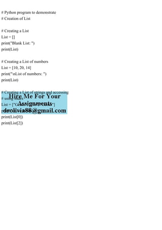 # Python program to demonstrate
# Creation of List
# Creating a List
List = []
print("Blank List: ")
print(List)
# Creating a List of numbers
List = [10, 20, 14]
print("nList of numbers: ")
print(List)
# Creating a List of strings and accessing
# using index
List = ["Geeks", "For", "Geeks"]
print("nList Items: ")
print(List[0])
print(List[2])
 