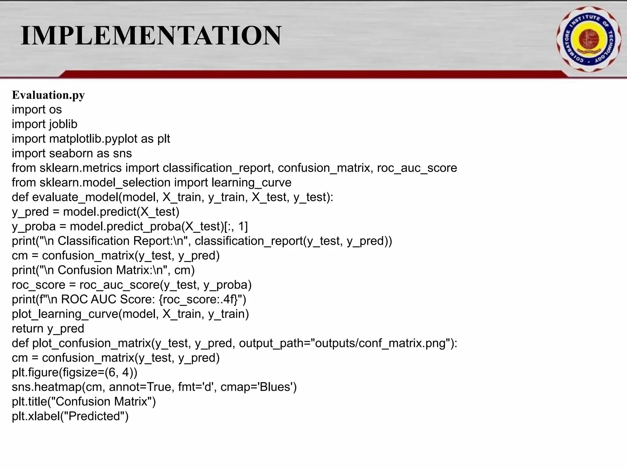 IMPLEMENTATION Evaluation.py import os import joblib import matplotlib.pyplot as plt import seaborn as sns from sklearn.metrics import classification_report, confusion_matrix, roc_auc_score from sklearn.model_selection import learning_curve def evaluate_model(model, X_train, y_train, X_test, y_test): y_pred = model.predict(X_test) y_proba = model.predict_proba(X_test)[:, 1] print("n Classification Report:n", classification_report(y_test, y_pred)) cm = confusion_matrix(y_test, y_pred) print("n Confusion Matrix:n", cm) roc_score = roc_auc_score(y_test, y_proba) print(f"n ROC AUC Score: {roc_score:.4f}") plot_learning_curve(model, X_train, y_train) return y_pred def plot_confusion_matrix(y_test, y_pred, output_path="outputs/conf_matrix.png"): cm = confusion_matrix(y_test, y_pred) plt.figure(figsize=(6, 4)) sns.heatmap(cm, annot=True, fmt='d', cmap='Blues') plt.title("Confusion Matrix") plt.xlabel("Predicted") 