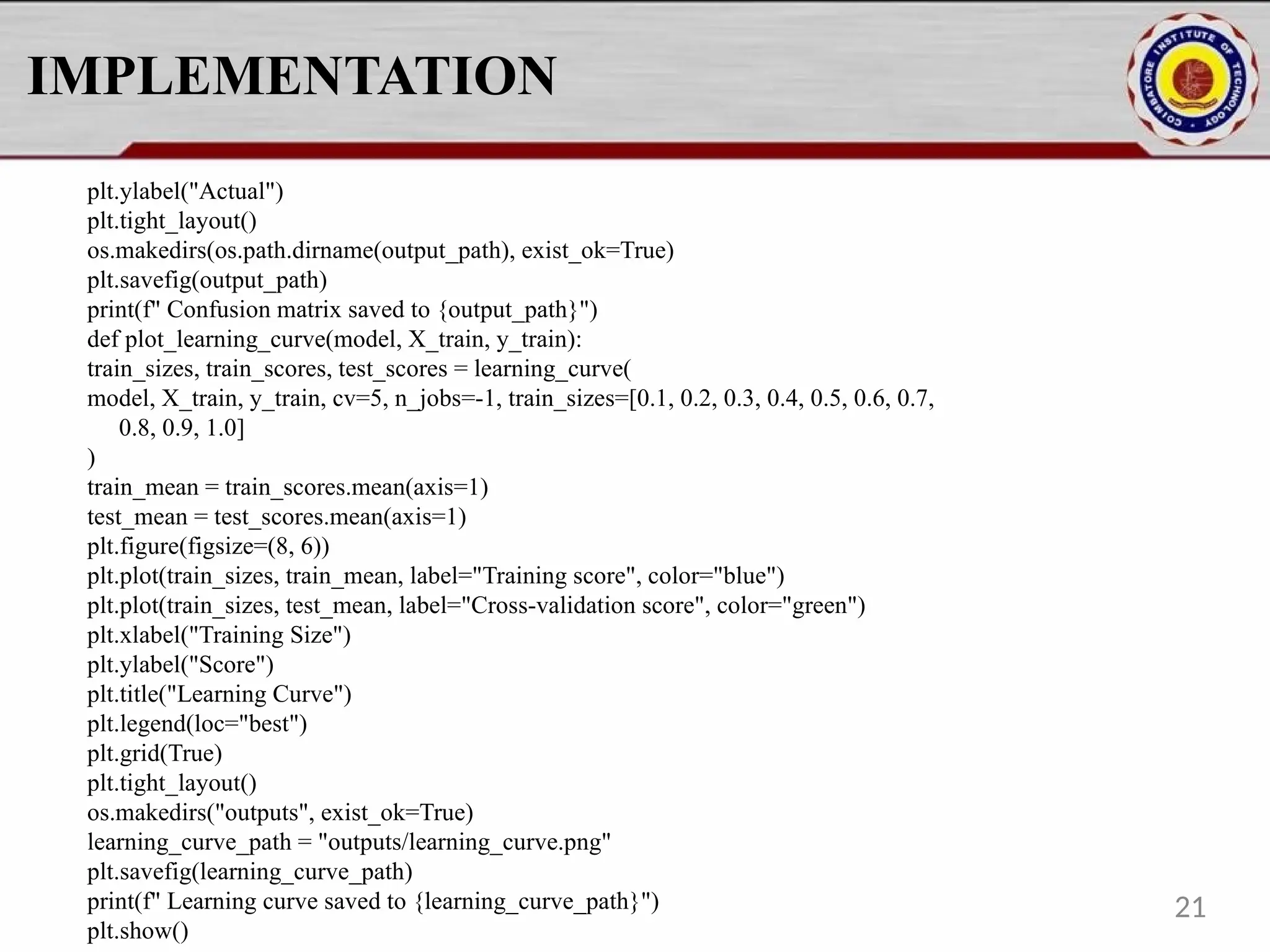 IMPLEMENTATION plt.ylabel("Actual") plt.tight_layout() os.makedirs(os.path.dirname(output_path), exist_ok=True) plt.savefig(output_path) print(f" Confusion matrix saved to {output_path}") def plot_learning_curve(model, X_train, y_train): train_sizes, train_scores, test_scores = learning_curve( model, X_train, y_train, cv=5, n_jobs=-1, train_sizes=[0.1, 0.2, 0.3, 0.4, 0.5, 0.6, 0.7, 0.8, 0.9, 1.0] ) train_mean = train_scores.mean(axis=1) test_mean = test_scores.mean(axis=1) plt.figure(figsize=(8, 6)) plt.plot(train_sizes, train_mean, label="Training score", color="blue") plt.plot(train_sizes, test_mean, label="Cross-validation score", color="green") plt.xlabel("Training Size") plt.ylabel("Score") plt.title("Learning Curve") plt.legend(loc="best") plt.grid(True) plt.tight_layout() os.makedirs("outputs", exist_ok=True) learning_curve_path = "outputs/learning_curve.png" plt.savefig(learning_curve_path) print(f" Learning curve saved to {learning_curve_path}") plt.show() 21 
