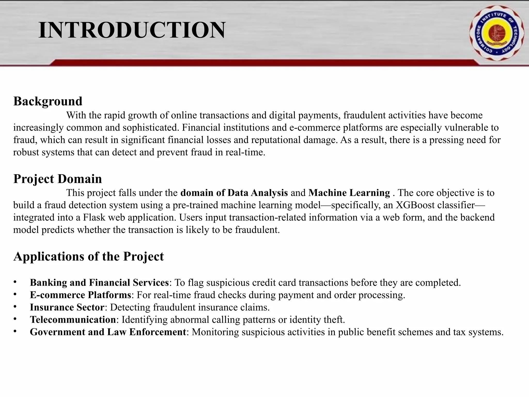INTRODUCTION Background With the rapid growth of online transactions and digital payments, fraudulent activities have become increasingly common and sophisticated. Financial institutions and e-commerce platforms are especially vulnerable to fraud, which can result in significant financial losses and reputational damage. As a result, there is a pressing need for robust systems that can detect and prevent fraud in real-time. Project Domain This project falls under the domain of Data Analysis and Machine Learning . The core objective is to build a fraud detection system using a pre-trained machine learning model—specifically, an XGBoost classifier— integrated into a Flask web application. Users input transaction-related information via a web form, and the backend model predicts whether the transaction is likely to be fraudulent. Applications of the Project • Banking and Financial Services: To flag suspicious credit card transactions before they are completed. • E-commerce Platforms: For real-time fraud checks during payment and order processing. • Insurance Sector: Detecting fraudulent insurance claims. • Telecommunication: Identifying abnormal calling patterns or identity theft. • Government and Law Enforcement: Monitoring suspicious activities in public benefit schemes and tax systems. 