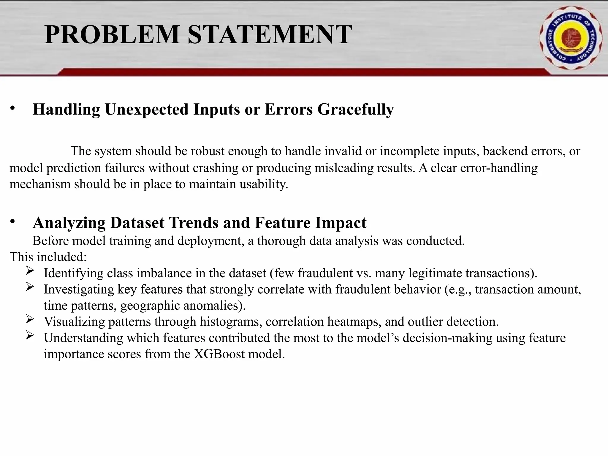 PROBLEM STATEMENT • Handling Unexpected Inputs or Errors Gracefully The system should be robust enough to handle invalid or incomplete inputs, backend errors, or model prediction failures without crashing or producing misleading results. A clear error-handling mechanism should be in place to maintain usability. • Analyzing Dataset Trends and Feature Impact Before model training and deployment, a thorough data analysis was conducted. This included:  Identifying class imbalance in the dataset (few fraudulent vs. many legitimate transactions).  Investigating key features that strongly correlate with fraudulent behavior (e.g., transaction amount, time patterns, geographic anomalies).  Visualizing patterns through histograms, correlation heatmaps, and outlier detection.  Understanding which features contributed the most to the model’s decision-making using feature importance scores from the XGBoost model. 