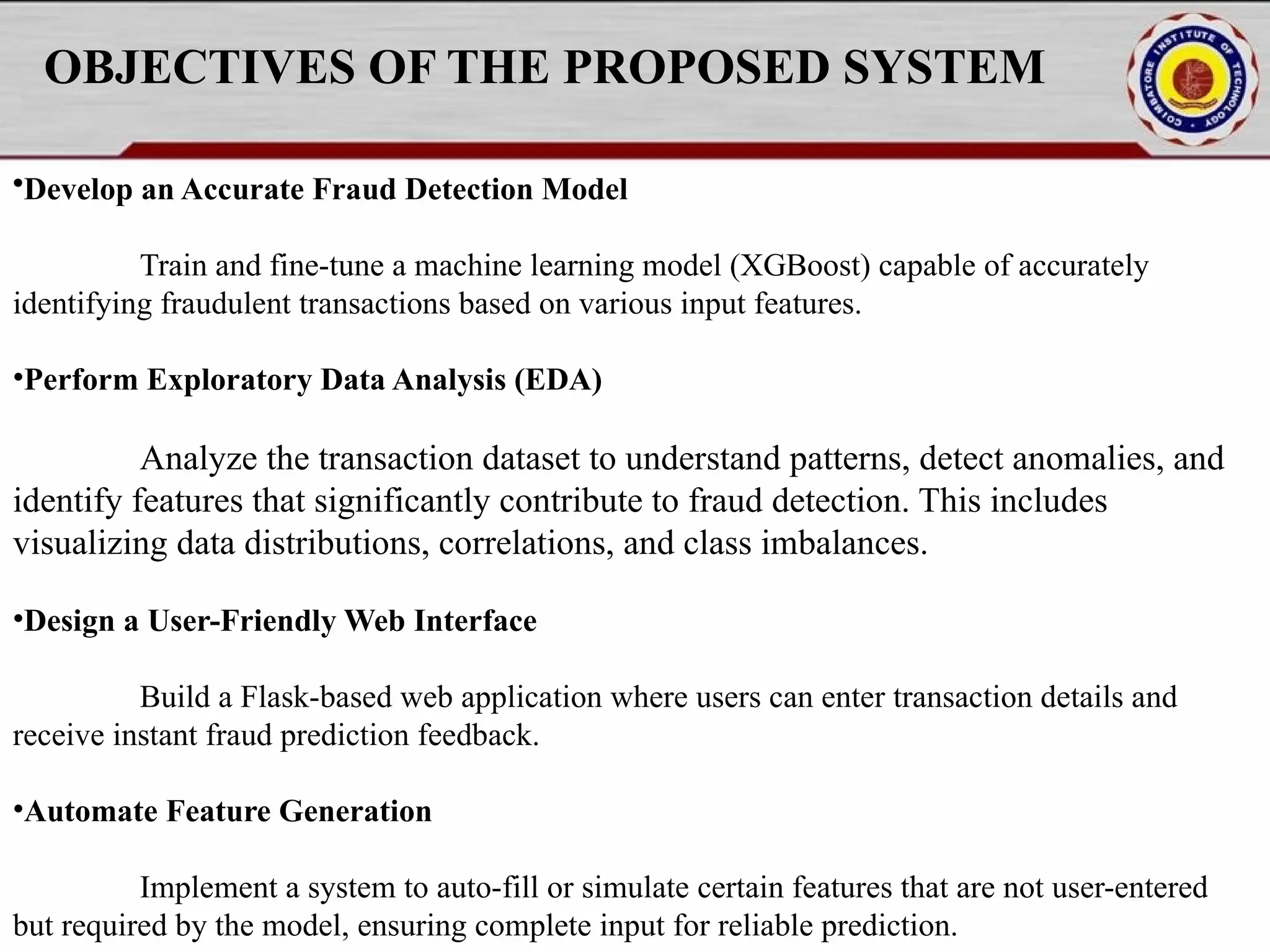 OBJECTIVES OF THE PROPOSED SYSTEM •Develop an Accurate Fraud Detection Model Train and fine-tune a machine learning model (XGBoost) capable of accurately identifying fraudulent transactions based on various input features. •Perform Exploratory Data Analysis (EDA) Analyze the transaction dataset to understand patterns, detect anomalies, and identify features that significantly contribute to fraud detection. This includes visualizing data distributions, correlations, and class imbalances. •Design a User-Friendly Web Interface Build a Flask-based web application where users can enter transaction details and receive instant fraud prediction feedback. •Automate Feature Generation Implement a system to auto-fill or simulate certain features that are not user-entered but required by the model, ensuring complete input for reliable prediction. 