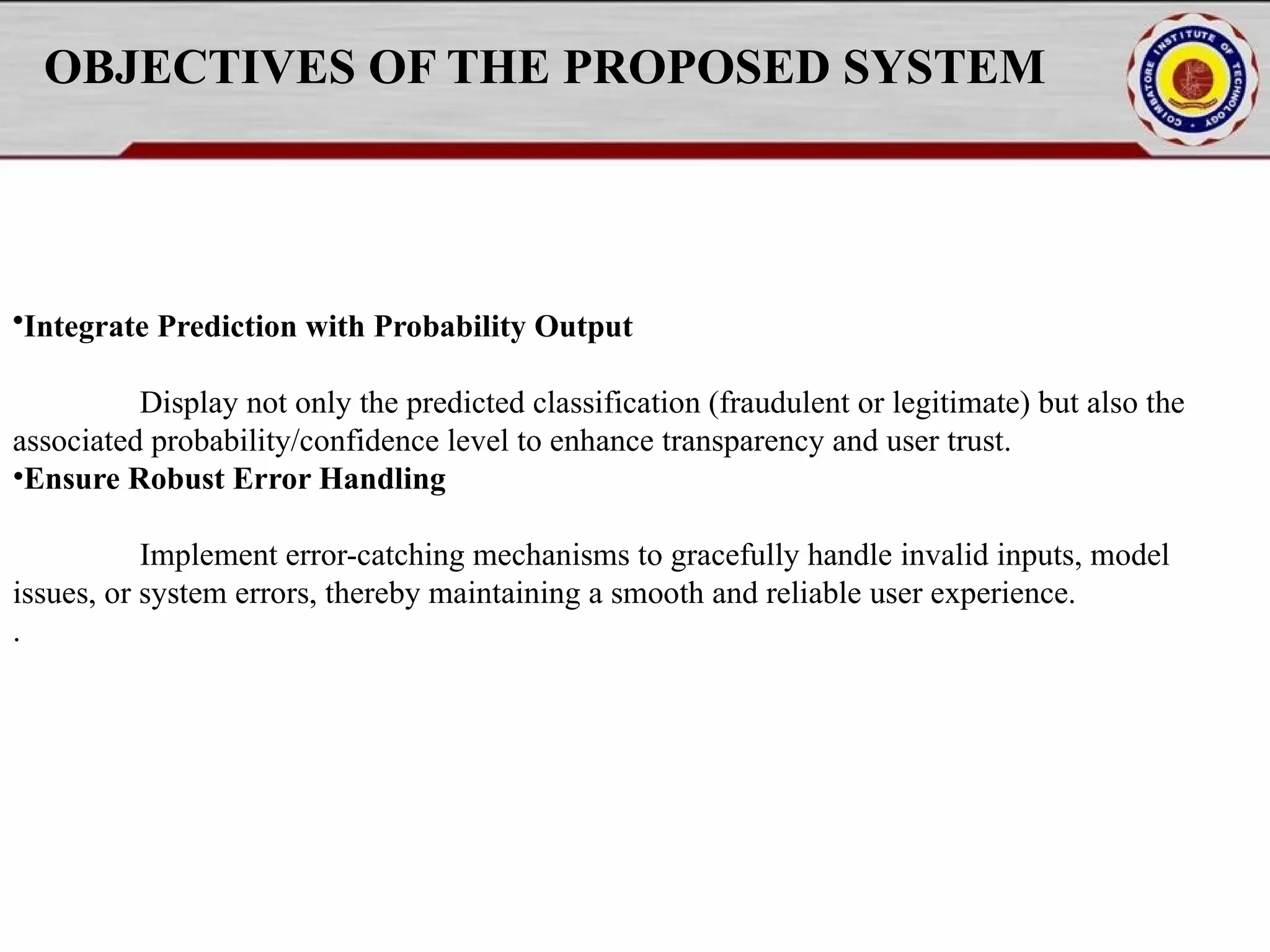 OBJECTIVES OF THE PROPOSED SYSTEM •Integrate Prediction with Probability Output Display not only the predicted classification (fraudulent or legitimate) but also the associated probability/confidence level to enhance transparency and user trust. •Ensure Robust Error Handling Implement error-catching mechanisms to gracefully handle invalid inputs, model issues, or system errors, thereby maintaining a smooth and reliable user experience. . 