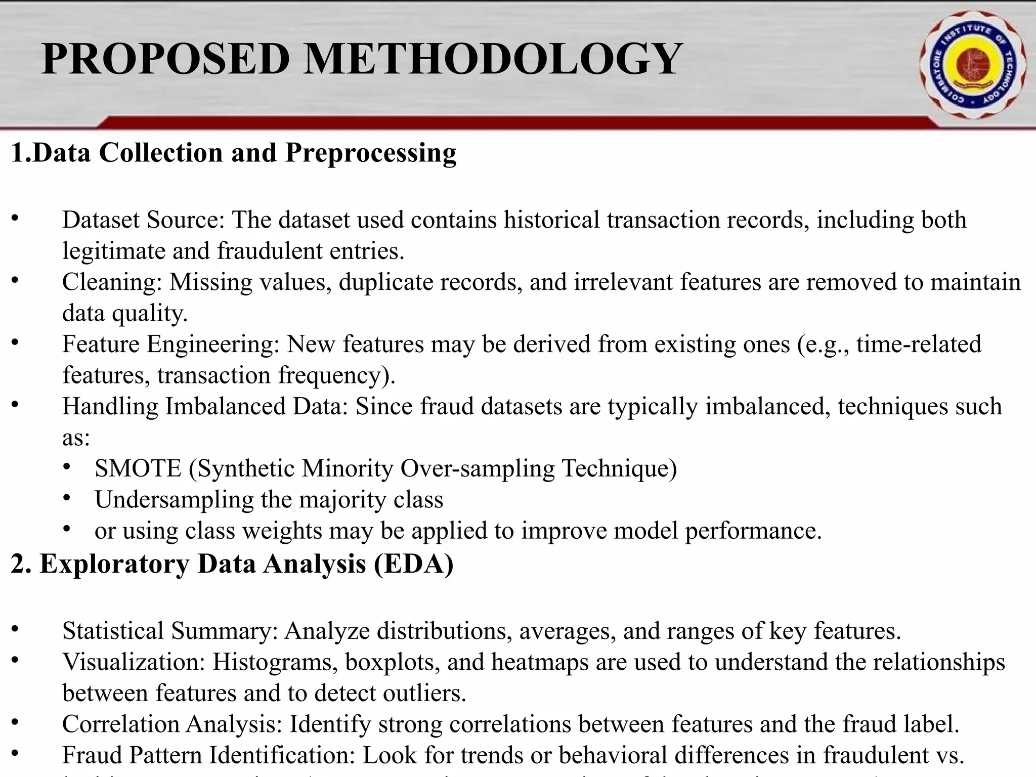 PROPOSED METHODOLOGY 1.Data Collection and Preprocessing • Dataset Source: The dataset used contains historical transaction records, including both legitimate and fraudulent entries. • Cleaning: Missing values, duplicate records, and irrelevant features are removed to maintain data quality. • Feature Engineering: New features may be derived from existing ones (e.g., time-related features, transaction frequency). • Handling Imbalanced Data: Since fraud datasets are typically imbalanced, techniques such as: • SMOTE (Synthetic Minority Over-sampling Technique) • Undersampling the majority class • or using class weights may be applied to improve model performance. 2. Exploratory Data Analysis (EDA) • Statistical Summary: Analyze distributions, averages, and ranges of key features. • Visualization: Histograms, boxplots, and heatmaps are used to understand the relationships between features and to detect outliers. • Correlation Analysis: Identify strong correlations between features and the fraud label. • Fraud Pattern Identification: Look for trends or behavioral differences in fraudulent vs. 