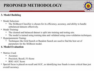 PROPOSED METHODOLOGY
3. Model Building
• Model Selection:
• The XGBoost Classifier is chosen for its efficiency, accuracy, and ability to handle
unbalanced datasets effectively.
• Model Training:
• The cleaned and balanced dataset is split into training and testing sets.
• The model is trained using training data and validated using cross-validation techniques.
• Hyperparameter Tuning:
• Techniques like Grid Search or Random Search are used to find the best set of
parameters for the XGBoost model.
4. Model Evaluation
• Metrics Used:
• Accuracy
• Precision, Recall, F1-Score
• ROC-AUC Score
• Special focus is placed on recall and AUC, as identifying true frauds is more critical than just
overall accuracy.
 