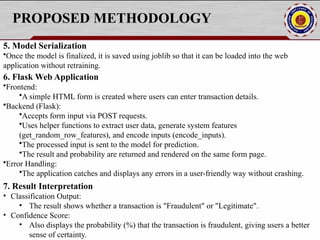 PROPOSED METHODOLOGY
5. Model Serialization
•Once the model is finalized, it is saved using joblib so that it can be loaded into the web
application without retraining.
6. Flask Web Application
•Frontend:
•A simple HTML form is created where users can enter transaction details.
•Backend (Flask):
•Accepts form input via POST requests.
•Uses helper functions to extract user data, generate system features
(get_random_row_features), and encode inputs (encode_inputs).
•The processed input is sent to the model for prediction.
•The result and probability are returned and rendered on the same form page.
•Error Handling:
•The application catches and displays any errors in a user-friendly way without crashing.
7. Result Interpretation
• Classification Output:
• The result shows whether a transaction is "Fraudulent" or "Legitimate".
• Confidence Score:
• Also displays the probability (%) that the transaction is fraudulent, giving users a better
sense of certainty.
 