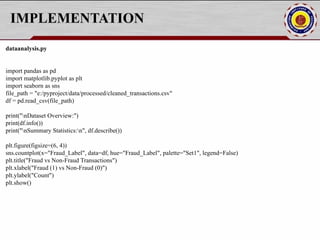 IMPLEMENTATION
dataanalysis.py
import pandas as pd
import matplotlib.pyplot as plt
import seaborn as sns
file_path = "e:/pyproject/data/processed/cleaned_transactions.csv"
df = pd.read_csv(file_path)
print("nDataset Overview:")
print(df.info())
print("nSummary Statistics:n", df.describe())
plt.figure(figsize=(6, 4))
sns.countplot(x="Fraud_Label", data=df, hue="Fraud_Label", palette="Set1", legend=False)
plt.title("Fraud vs Non-Fraud Transactions")
plt.xlabel("Fraud (1) vs Non-Fraud (0)")
plt.ylabel("Count")
plt.show()
 