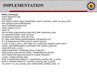 IMPLEMENTATION
Model_training.py
import xgboost as xgb
import joblib
from sklearn.metrics import classification_report, confusion_matrix, roc_auc_score
from xgboost import XGBClassifier
import matplotlib.pyplot as plt
import seaborn as sns
import os
from src.data_preprocessing import load_data, preprocess_data
os.makedirs("models", exist_ok=True)
os.makedirs("outputs", exist_ok=True)
df = load_data("data/processed/cleaned_transactions.csv")
df = df.drop(columns=["Risk_Score"], errors="ignore")
X_train, X_test, y_train, y_test, label_col = preprocess_data(df, mode="train")
model = xgb.XGBClassifier(n_estimators=100, random_state=42)
model.fit(X_train, y_train)
joblib.dump(model, "models/xgb_fraud_model.pkl")
joblib.dump(X_train.columns.tolist(), "models/features_list.pkl")
print(" Model and feature list saved to 'models/' directory")
y_pred = model.predict(X_test)
print("n Classification Report:n", classification_report(y_test, y_pred))
print("n Confusion Matrix:n", confusion_matrix(y_test, y_pred))
roc_score = roc_auc_score(y_test, model.predict_proba(X_test)[:, 1])
 