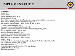 IMPLEMENTATION
Evaluation.py
import os
import joblib
import matplotlib.pyplot as plt
import seaborn as sns
from sklearn.metrics import classification_report, confusion_matrix, roc_auc_score
from sklearn.model_selection import learning_curve
def evaluate_model(model, X_train, y_train, X_test, y_test):
y_pred = model.predict(X_test)
y_proba = model.predict_proba(X_test)[:, 1]
print("n Classification Report:n", classification_report(y_test, y_pred))
cm = confusion_matrix(y_test, y_pred)
print("n Confusion Matrix:n", cm)
roc_score = roc_auc_score(y_test, y_proba)
print(f"n ROC AUC Score: {roc_score:.4f}")
plot_learning_curve(model, X_train, y_train)
return y_pred
def plot_confusion_matrix(y_test, y_pred, output_path="outputs/conf_matrix.png"):
cm = confusion_matrix(y_test, y_pred)
plt.figure(figsize=(6, 4))
sns.heatmap(cm, annot=True, fmt='d', cmap='Blues')
plt.title("Confusion Matrix")
plt.xlabel("Predicted")
 