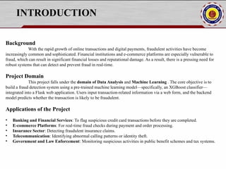 INTRODUCTION
Background
With the rapid growth of online transactions and digital payments, fraudulent activities have become
increasingly common and sophisticated. Financial institutions and e-commerce platforms are especially vulnerable to
fraud, which can result in significant financial losses and reputational damage. As a result, there is a pressing need for
robust systems that can detect and prevent fraud in real-time.
Project Domain
This project falls under the domain of Data Analysis and Machine Learning . The core objective is to
build a fraud detection system using a pre-trained machine learning model—specifically, an XGBoost classifier—
integrated into a Flask web application. Users input transaction-related information via a web form, and the backend
model predicts whether the transaction is likely to be fraudulent.
Applications of the Project
• Banking and Financial Services: To flag suspicious credit card transactions before they are completed.
• E-commerce Platforms: For real-time fraud checks during payment and order processing.
• Insurance Sector: Detecting fraudulent insurance claims.
• Telecommunication: Identifying abnormal calling patterns or identity theft.
• Government and Law Enforcement: Monitoring suspicious activities in public benefit schemes and tax systems.
 