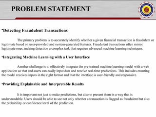 PROBLEM STATEMENT
•Detecting Fraudulent Transactions
The primary problem is to accurately identify whether a given financial transaction is fraudulent or
legitimate based on user-provided and system-generated features. Fraudulent transactions often mimic
legitimate ones, making detection a complex task that requires advanced machine learning techniques.
•Integrating Machine Learning with a User Interface
Another challenge is to effectively integrate the pre-trained machine learning model with a web
application so that end-users can easily input data and receive real-time predictions. This includes ensuring
the model receives inputs in the right format and that the interface is user-friendly and responsive.
•Providing Explainable and Interpretable Results
It is important not just to make predictions, but also to present them in a way that is
understandable. Users should be able to see not only whether a transaction is flagged as fraudulent but also
the probability or confidence level of the prediction.
 