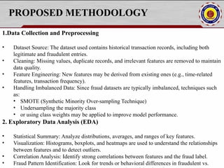 PROPOSED METHODOLOGY
1.Data Collection and Preprocessing
• Dataset Source: The dataset used contains historical transaction records, including both
legitimate and fraudulent entries.
• Cleaning: Missing values, duplicate records, and irrelevant features are removed to maintain
data quality.
• Feature Engineering: New features may be derived from existing ones (e.g., time-related
features, transaction frequency).
• Handling Imbalanced Data: Since fraud datasets are typically imbalanced, techniques such
as:
• SMOTE (Synthetic Minority Over-sampling Technique)
• Undersampling the majority class
• or using class weights may be applied to improve model performance.
2. Exploratory Data Analysis (EDA)
• Statistical Summary: Analyze distributions, averages, and ranges of key features.
• Visualization: Histograms, boxplots, and heatmaps are used to understand the relationships
between features and to detect outliers.
• Correlation Analysis: Identify strong correlations between features and the fraud label.
• Fraud Pattern Identification: Look for trends or behavioral differences in fraudulent vs.
 