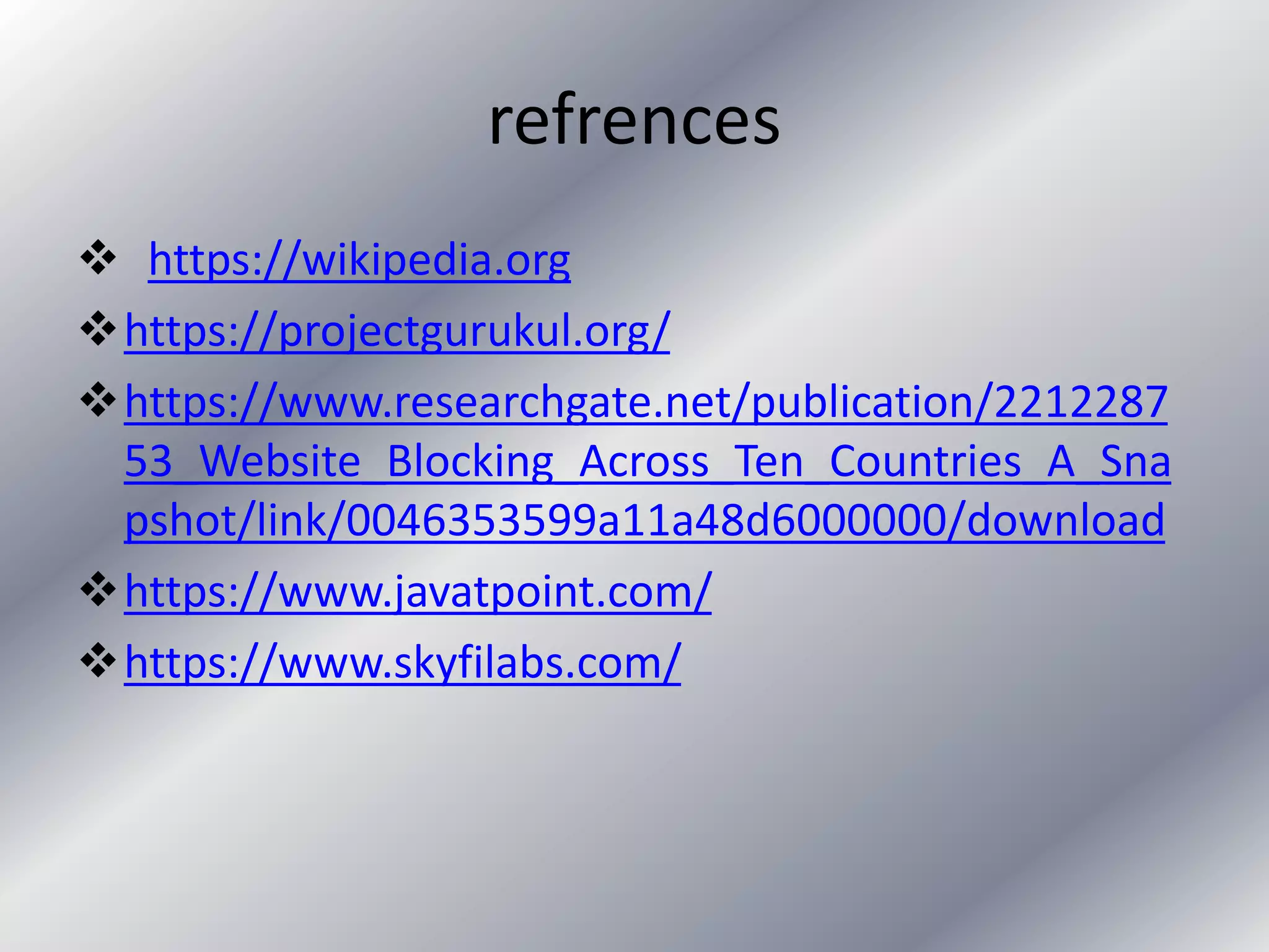 refrences
 https://wikipedia.org
https://projectgurukul.org/
https://www.researchgate.net/publication/2212287
53_Website_Blocking_Across_Ten_Countries_A_Sna
pshot/link/0046353599a11a48d6000000/download
https://www.javatpoint.com/
https://www.skyfilabs.com/
 