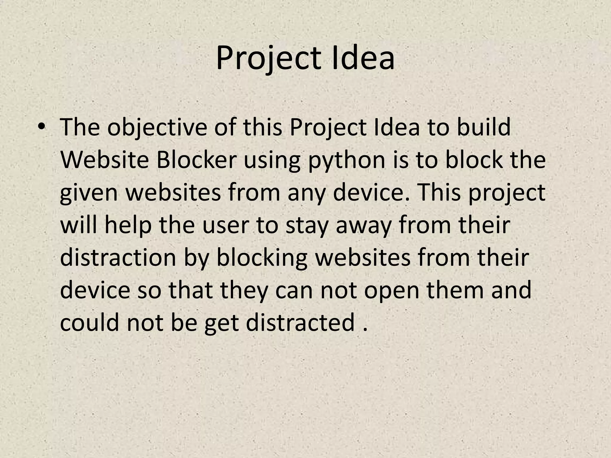 Project Idea
• The objective of this Project Idea to build
Website Blocker using python is to block the
given websites from any device. This project
will help the user to stay away from their
distraction by blocking websites from their
device so that they can not open them and
could not be get distracted .
 