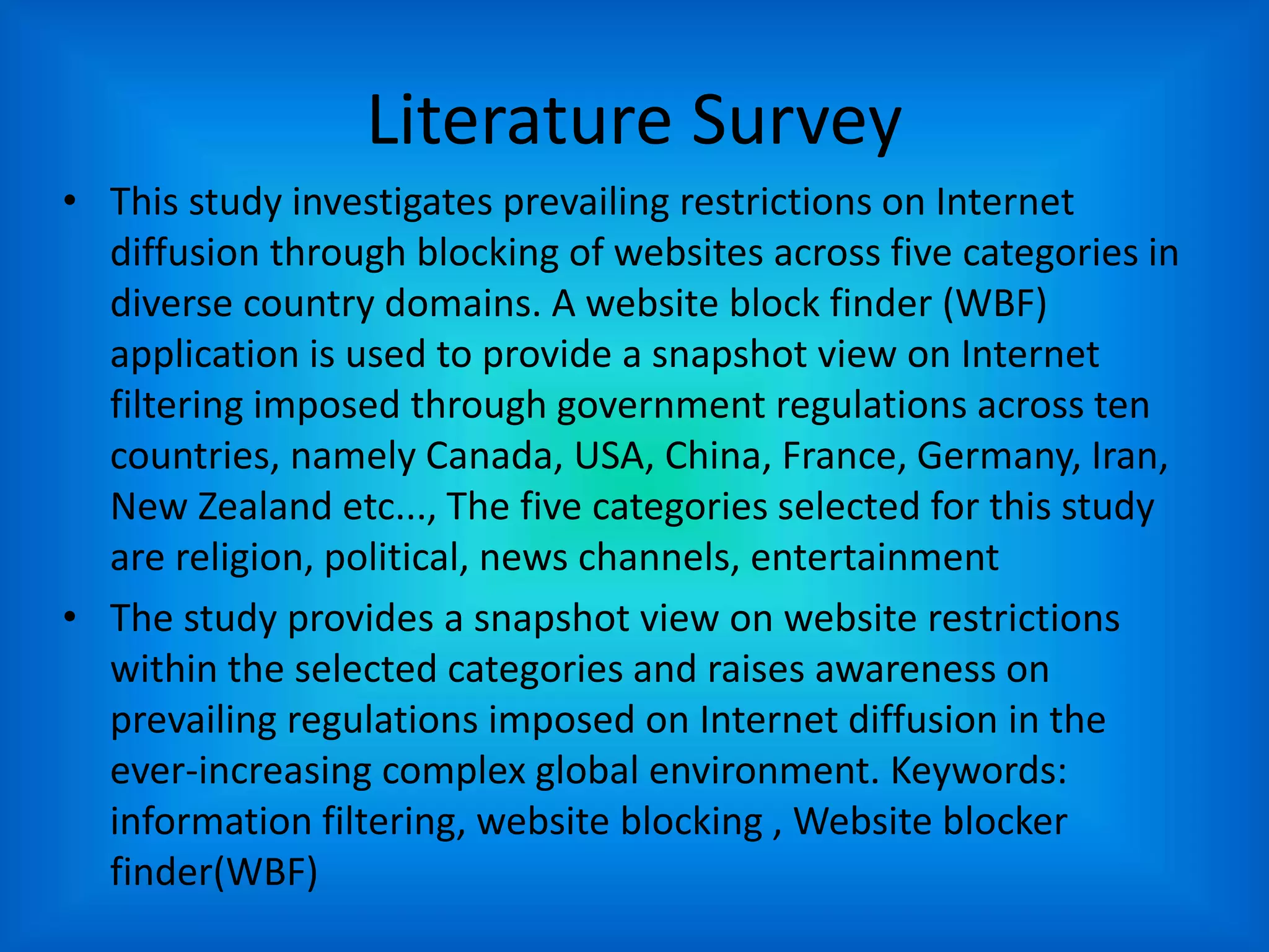 Literature Survey
• This study investigates prevailing restrictions on Internet
diffusion through blocking of websites across five categories in
diverse country domains. A website block finder (WBF)
application is used to provide a snapshot view on Internet
filtering imposed through government regulations across ten
countries, namely Canada, USA, China, France, Germany, Iran,
New Zealand etc..., The five categories selected for this study
are religion, political, news channels, entertainment
• The study provides a snapshot view on website restrictions
within the selected categories and raises awareness on
prevailing regulations imposed on Internet diffusion in the
ever-increasing complex global environment. Keywords:
information filtering, website blocking , Website blocker
finder(WBF)
 