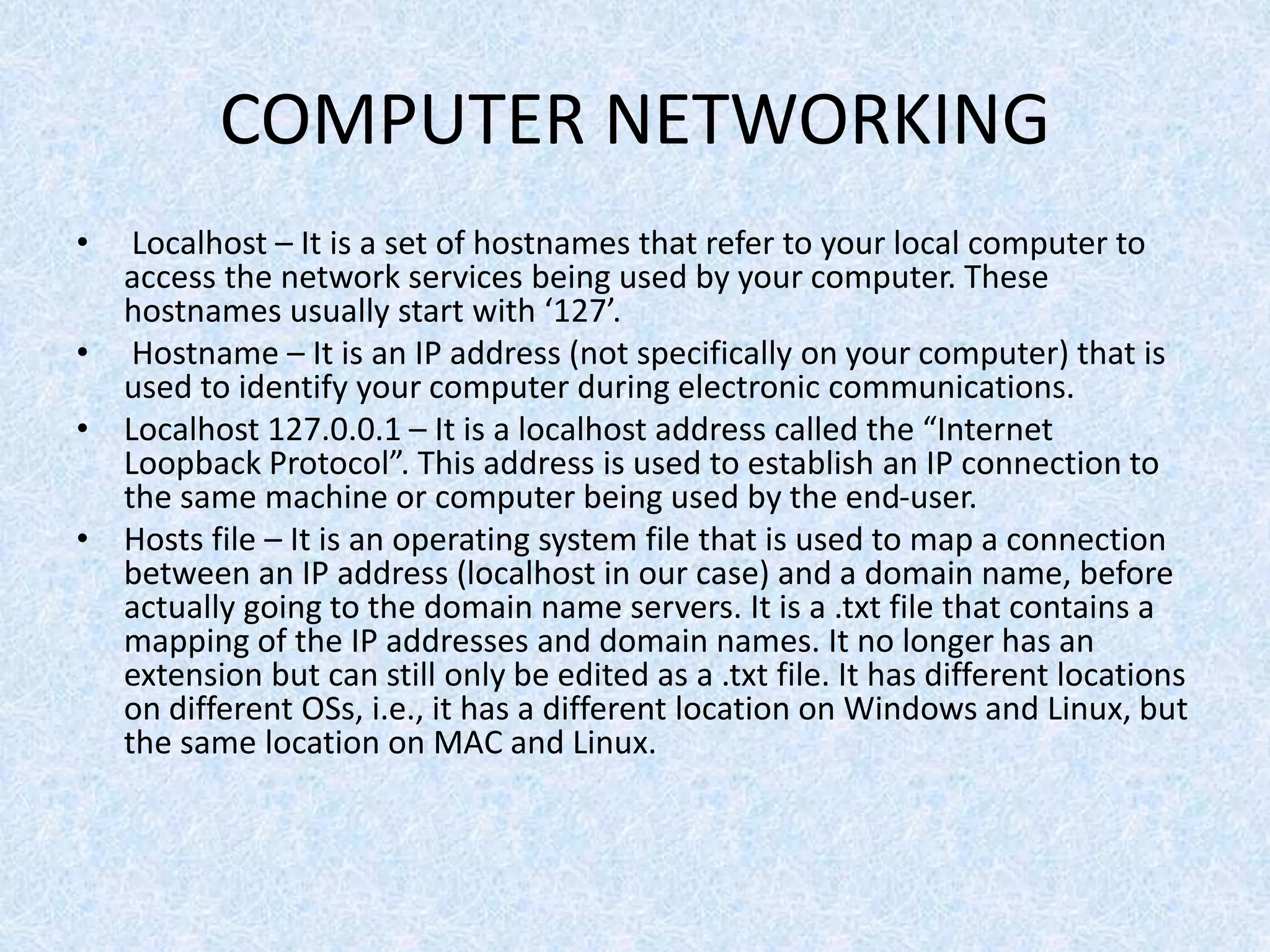 COMPUTER NETWORKING
• Localhost – It is a set of hostnames that refer to your local computer to
access the network services being used by your computer. These
hostnames usually start with ‘127’.
• Hostname – It is an IP address (not specifically on your computer) that is
used to identify your computer during electronic communications.
• Localhost 127.0.0.1 – It is a localhost address called the “Internet
Loopback Protocol”. This address is used to establish an IP connection to
the same machine or computer being used by the end-user.
• Hosts file – It is an operating system file that is used to map a connection
between an IP address (localhost in our case) and a domain name, before
actually going to the domain name servers. It is a .txt file that contains a
mapping of the IP addresses and domain names. It no longer has an
extension but can still only be edited as a .txt file. It has different locations
on different OSs, i.e., it has a different location on Windows and Linux, but
the same location on MAC and Linux.
 