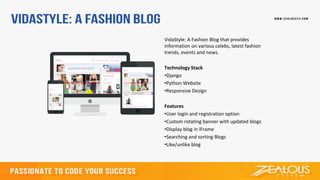 VidaStyle: A Fashion Blog that provides
information on various celebs, latest fashion
trends, events and news.
Technology Stack
•Django
•Python Website
•Responsive Design
Features
•User login and registration option
•Custom rotating banner with updated blogs
•Display blog in iFrame
•Searching and sorting Blogs
•Like/unlike blog
 