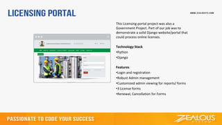 This Licensing portal project was also a
Government Project. Part of our job was to
demonstrate a solid Django website/portal that
could process online licenses.
Technology Stack
•Python
•Django
Features
•Login and registration
•Robust Admin management
•Customized admin viewing for reports/ forms
•3 License forms
•Renewal, Cancellation for Forms
 