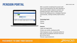 After successful completing first project with
client on licensing portal, the client awarded us
with another project related to maintain and
tracking of pension, which involves various
features like adding pension, changing of pension
automatically, creating monthly reports and so
on.
Technology Stack
•Python
•Django
Features
•Login and registration
•Create user profile, employee profile
•Edit Employee records, manipulate ability for
past records of employee and even future for
generating reports
•Pension report/statement
 