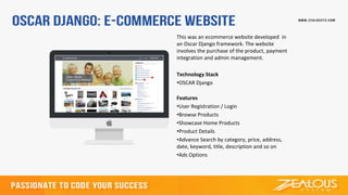 This was an ecommerce website developed in
an Oscar Django framework. The website
involves the purchase of the product, payment
integration and admin management.
Technology Stack
•OSCAR Django
Features
•User Registration / Login
•Browse Products
•Showcase Home Products
•Product Details
•Advance Search by category, price, address,
date, keyword, title, description and so on
•Ads Options
 