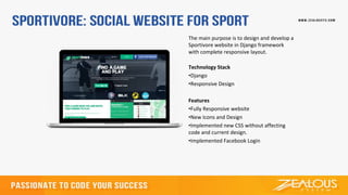 The main purpose is to design and develop a
Sportivore website in Django framework
with complete responsive layout.
Technology Stack
•Django
•Responsive Design
Features
•Fully Responsive website
•New Icons and Design
•Implemented new CSS without affecting
code and current design.
•Implemented Facebook Login
 