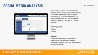Social Media Analysis, a web based social
media monitor tool that tracks and compares
how brands (Fan Pages/Titter Users) are
performing on Facebook and Twitter. The
main purpose of this tool is to analyze the
data for “Facebook Fan Pages” & “Twitter
User Data”.
Technology Stack
•Python
•Django
Features
•Users can now analyze Facebook fan
page/Twitter user data with different
parameters & metrics that give deep analysis
with graphical view.
 