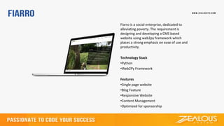 Fiarro is a social enterprise, dedicated to
alleviating poverty. The requirement is
designing and developing a CMS based
website using web2py framework which
places a strong emphasis on ease of use and
productivity.
Technology Stack
•Python
•Web2Py Framework
Features
•Single page website
•Blog Feature
•Responsive Website
•Content Management
•Optimized for sponsorship
 
