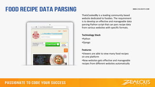 ThatsCookedBy is a leading community based
website dedicated to foodies. The requirement
is to develop an effective and manageable data
parsing Python script that can pars recipe data
from various websites with specific formats.
Technology Stack
•Python
•Django
Features
•Viewers are able to view many food recipes
on one platform
•Now websites gets effective and manageable
recipes from different websites automatically
 