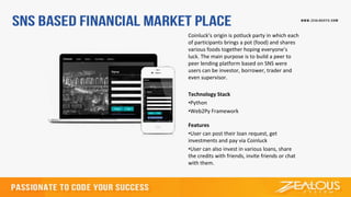 Coinluck’s origin is potluck party in which each
of participants brings a pot (food) and shares
various foods together hoping everyone’s
luck. The main purpose is to build a peer to
peer lending platform based on SNS were
users can be investor, borrower, trader and
even supervisor.
Technology Stack
•Python
•Web2Py Framework
Features
•User can post their loan request, get
investments and pay via Coinluck
•User can also invest in various loans, share
the credits with friends, invite friends or chat
with them.
 