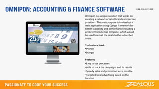 Omnipon is a unique solution that works on
creating a network of retail brands and service
providers. The main purpose is to develop a
web application using Django framework for
better scalability and performance including a
predetermined email template, which would
be used to email the deals to the subscribed
users.
Technology Stack
•Python
•Django
Features
•Easy to use processes
•Able to track the campaigns and its results
•Speedy sales and promotion were possible
•Targeted local advertising based on the
location
 