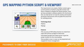 The requirement is to create a Python script to get a
current position of vehicle using GPS receiver and
draw a viewport to display the vehicle position. Here
we have provided a software platform for the farmers
that can help farmer to track the activity and location
during the seed process and can guide the actual line
for seeding process.
Technology Stack
•Python
•Django
Features
•The accuracy of GPS allows farmers to create farm
maps with precise acreage for field areas.
•Calculated parallel lines helps farmer to get the
proper location for the crop seeding.
•Pest problem areas in crops can be pinpointed and
mapped for future management.
 