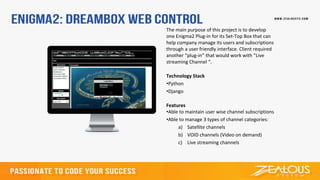 The main purpose of this project is to develop
one Enigma2 Plug-in for its Set-Top Box that can
help company manage its users and subscriptions
through a user friendly interface. Client required
another “plug-in” that would work with “Live
streaming Channel “.
Technology Stack
•Python
•Django
Features
•Able to maintain user wise channel subscriptions
•Able to manage 3 types of channel categories:
a) Satellite channels
b) VOID channels (Video on demand)
c) Live streaming channels
 