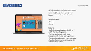 BEADGENiUS Game Application turns UCMAS
scientifically proven brain development
program into reality using Google App
Engine.
Technology Stack
•Python
•Django
Features
•Students were easily able to identify or
rectify their knowledge skills.
•The interface became much more
interactive with a better user experience.
•Customization allowed the client to provide
a functional system which is now accurate
and better than before.
 