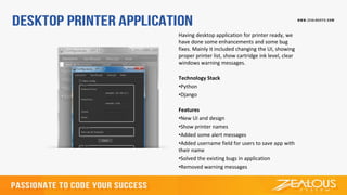 Having desktop application for printer ready, we
have done some enhancements and some bug
fixes. Mainly it included changing the UI, showing
proper printer list, show cartridge ink level, clear
windows warning messages.
Technology Stack
•Python
•Django
Features
•New UI and design
•Show printer names
•Added some alert messages
•Added username field for users to save app with
their name
•Solved the existing bugs in application
•Removed warning messages
 