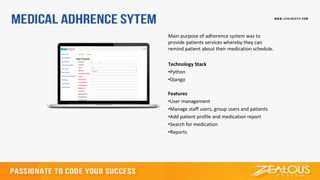 Main purpose of adherence system was to
provide patients services whereby they can
remind patient about their medication schedule.
Technology Stack
•Python
•Django
Features
•User management
•Manage staff users, group users and patients
•Add patient profile and medication report
•Search for medication
•Reports
 