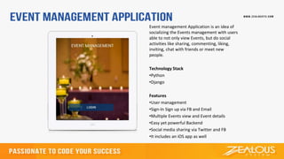 Event management Application is an idea of
socializing the Events management with users
able to not only view Events, but do social
activities like sharing, commenting, liking,
inviting, chat with friends or meet new
people.
Technology Stack
•Python
•Django
Features
•User management
•Sign-In Sign up via FB and Email
•Multiple Events view and Event details
•Easy yet powerful Backend
•Social media sharing via Twitter and FB
•It includes an iOS app as well
 