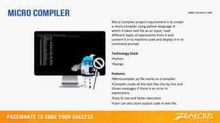 Micro Compiler project requirement is to create
a micro-compiler using python language in
which it takes text file as an input, read
different types of expressions from it and
convert it in to machine code and display it in to
command prompt.
Technology Stack
•Python
•Django
Features
•Microcompiler.py file works as a compiler.
•Compiler reads all the text files line by line and
shows messages if there is an error in
expressions.
•Easy to use and faster execution
•User can also store output code in text file.
 