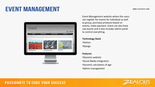 Event Management website where the users
can register for events for individual as well
as group, purchase products based on
events, make payment. Event can also have
sub events and it also includes admin panel
to control everything.
Technology Stack
•Python
•Django
Features
•Dynamic website
•Social Media Integration
•Dynamic calculation of age
•Admin management
 