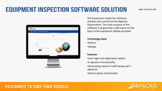 The Equipment Inspection Software
Solution was carried out for Nigerian
Government. The main purpose of this
software is to generate a pdf report on the
basis of the equipment details provided.
Technology Stack
•Python
•Django
Features
•User login and registration option
•E-signature functionality
•Generating reports in pdf having user’s
signature
•Search option functionality
 