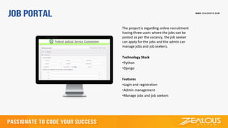 The project is regarding online recruitment
having three users where the jobs can be
posted as per the vacancy, the job seeker
can apply for the jobs and the admin can
manage jobs and job seekers.
Technology Stack
•Python
•Django
Features
•Login and registration
•Admin management
•Manage jobs and job seekers
 