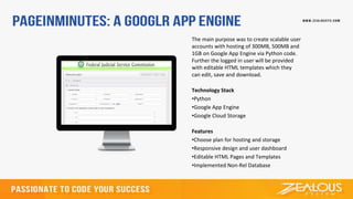 The main purpose was to create scalable user
accounts with hosting of 300MB, 500MB and
1GB on Google App Engine via Python code.
Further the logged in user will be provided
with editable HTML templates which they
can edit, save and download.
Technology Stack
•Python
•Google App Engine
•Google Cloud Storage
Features
•Choose plan for hosting and storage
•Responsive design and user dashboard
•Editable HTML Pages and Templates
•Implemented Non-Rel Database
 