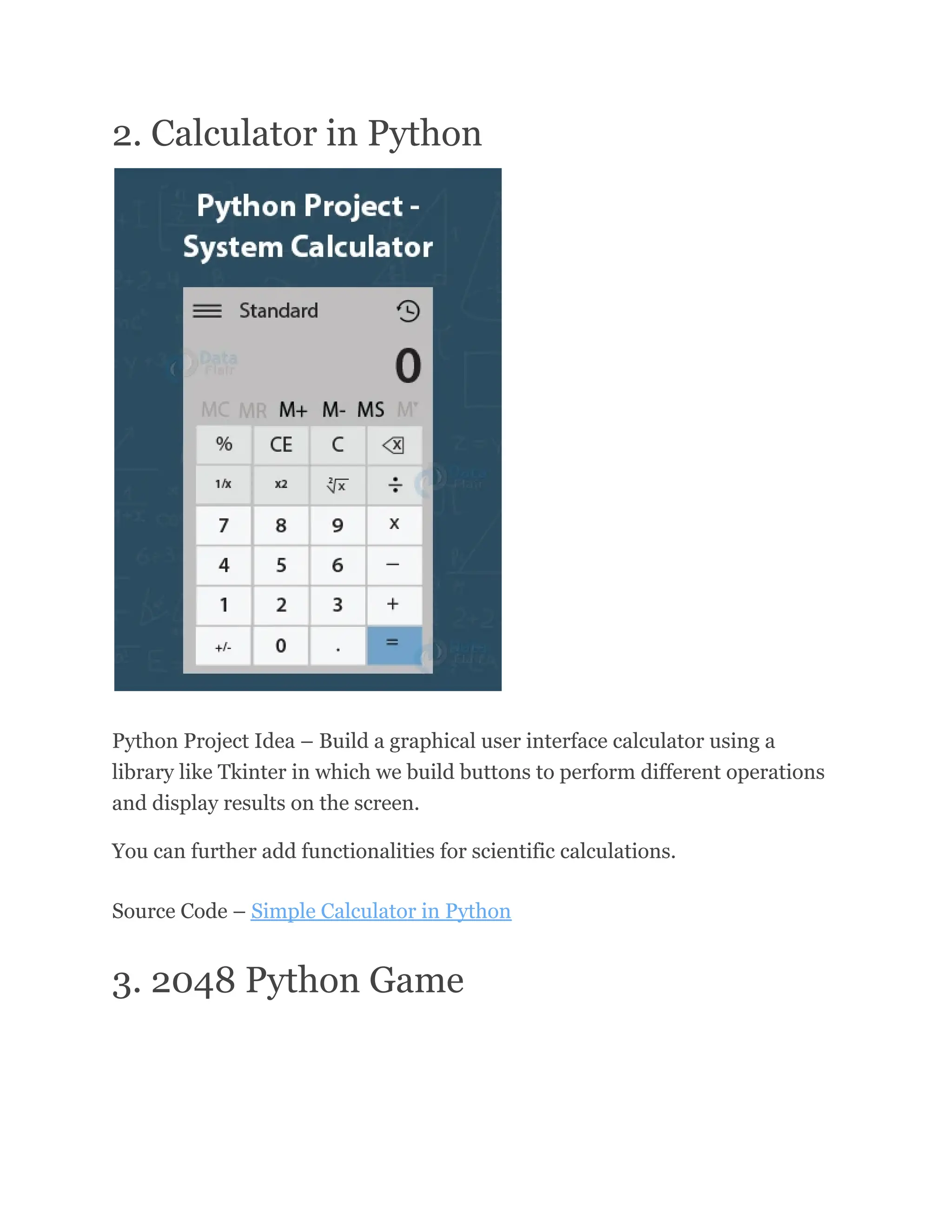 2. Calculator in Python
Python Project Idea – Build a graphical user interface calculator using a
library like Tkinter in which we build buttons to perform different operations
and display results on the screen.
You can further add functionalities for scientific calculations.
Source Code – Simple Calculator in Python
3. 2048 Python Game
 