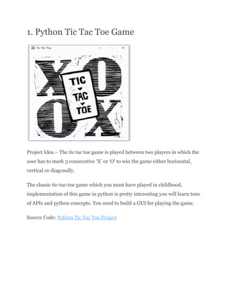 1. Python Tic Tac Toe Game
​
Project Idea – The tic tac toe game is played between two players in which the
user has to mark 3 consecutive ‘X’ or ‘O’ to win the game either horizontal,
vertical or diagonally.
The classic tic-tac-toe game which you must have played in childhood,
implementation of this game in python is pretty interesting you will learn tons
of APIs and python concepts. You need to build a GUI for playing the game.
Source Code: Python Tic Tac Toe Project
 