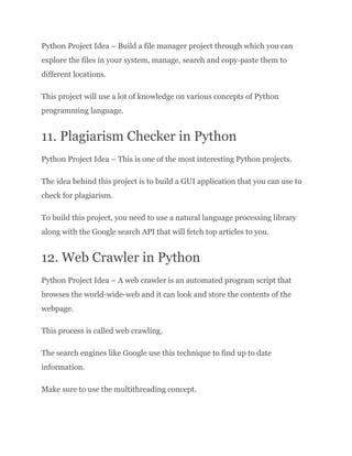 Python Project Idea – Build a file manager project through which you can
explore the files in your system, manage, search and copy-paste them to
different locations.
This project will use a lot of knowledge on various concepts of Python
programming language.
11. Plagiarism Checker in Python
Python Project Idea – This is one of the most interesting Python projects.
The idea behind this project is to build a GUI application that you can use to
check for plagiarism.
To build this project, you need to use a natural language processing library
along with the Google search API that will fetch top articles to you.
12. Web Crawler in Python
Python Project Idea – A web crawler is an automated program script that
browses the world-wide-web and it can look and store the contents of the
webpage.
This process is called web crawling.
The search engines like Google use this technique to find up to date
information.
Make sure to use the multithreading concept.
 
