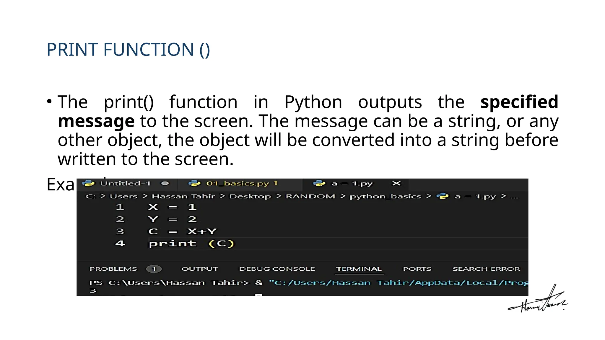 PRINT FUNCTION ()
• The print() function in Python outputs the specified
message to the screen. The message can be a string, or any
other object, the object will be converted into a string before
written to the screen.
Example:
 