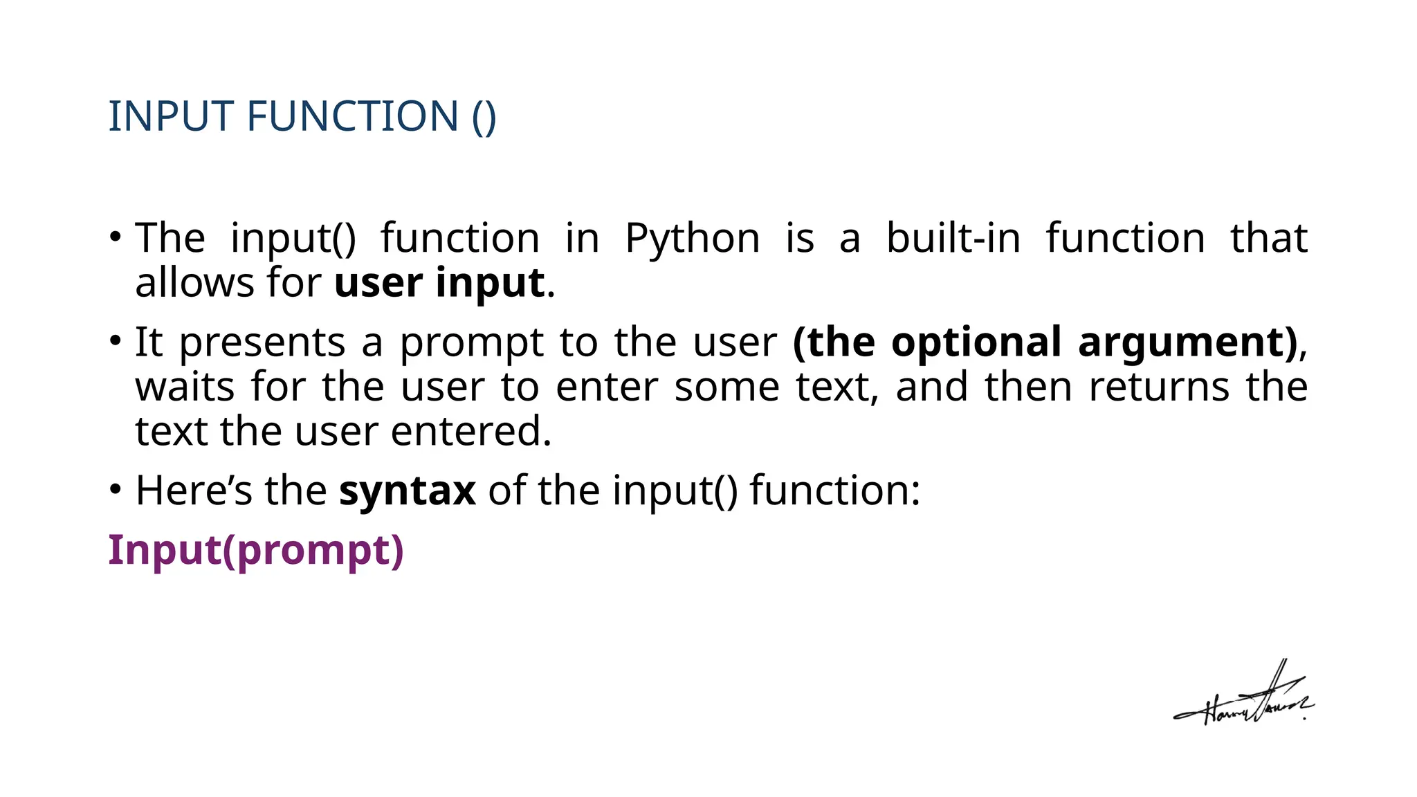 INPUT FUNCTION ()
• The input() function in Python is a built-in function that
allows for user input.
• It presents a prompt to the user (the optional argument),
waits for the user to enter some text, and then returns the
text the user entered.
• Here’s the syntax of the input() function:
Input(prompt)
 