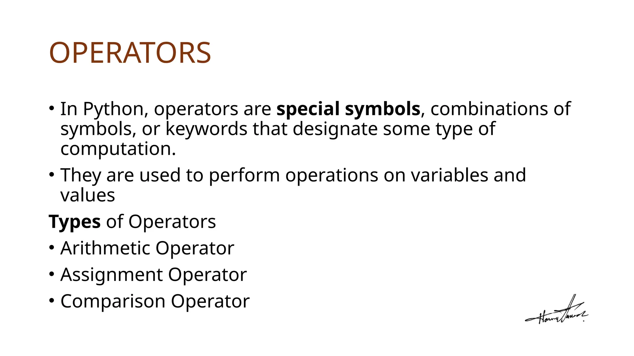 OPERATORS
• In Python, operators are special symbols, combinations of
symbols, or keywords that designate some type of
computation.
• They are used to perform operations on variables and
values
Types of Operators
• Arithmetic Operator
• Assignment Operator
• Comparison Operator
 