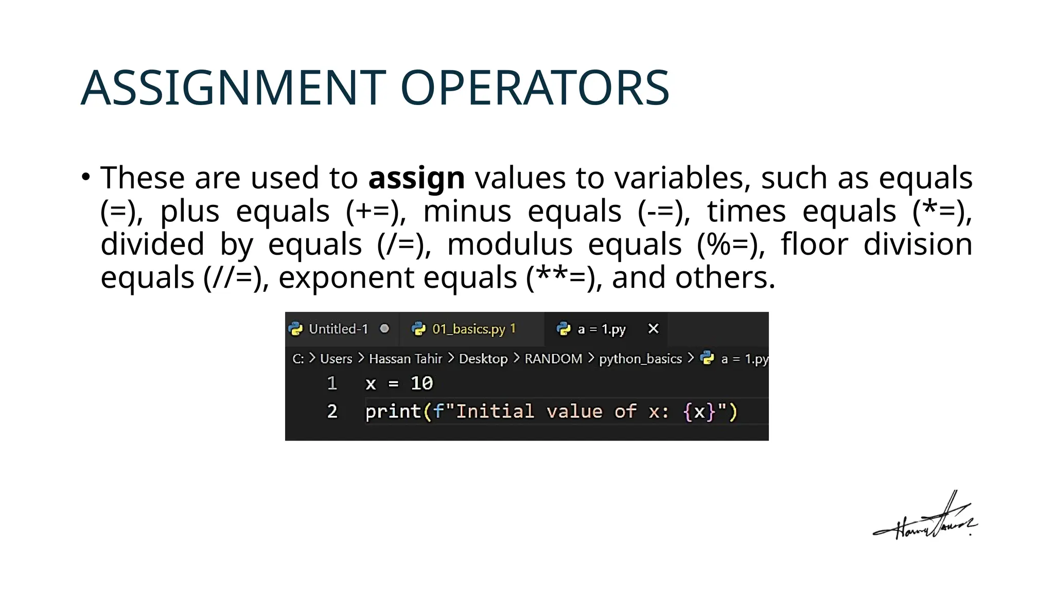 ASSIGNMENT OPERATORS
• These are used to assign values to variables, such as equals
(=), plus equals (+=), minus equals (-=), times equals (*=),
divided by equals (/=), modulus equals (%=), floor division
equals (//=), exponent equals (**=), and others.
 